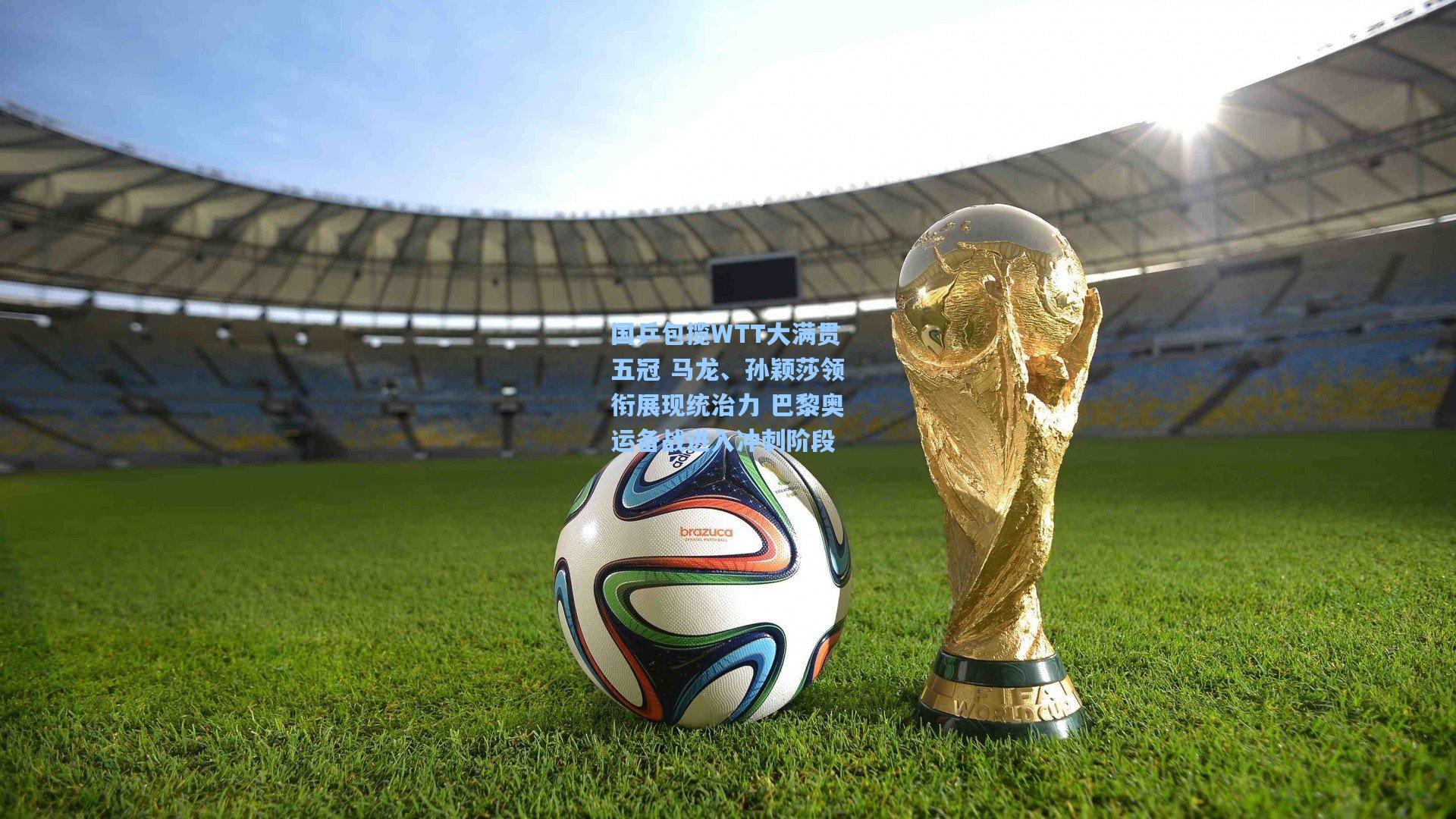国乒包揽WTT大满贯五冠 马龙、孙颖莎领衔展现统治力 巴黎奥运备战进入冲刺阶段