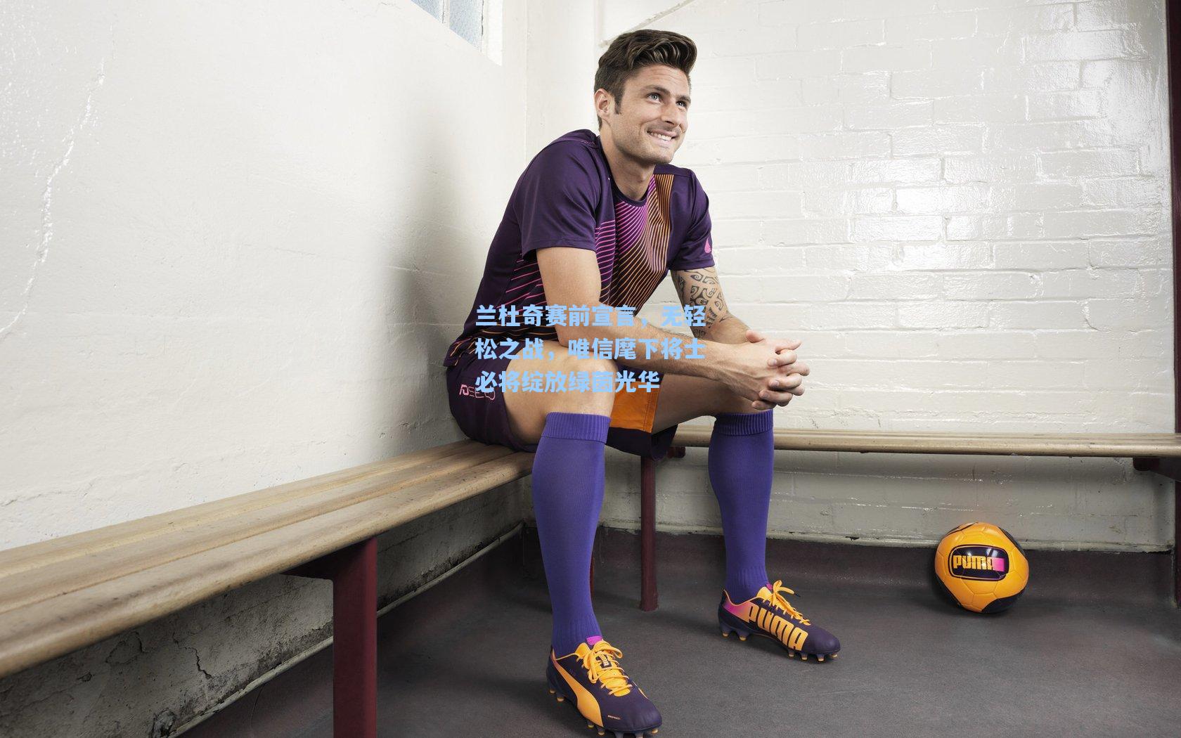 兰杜奇赛前宣言，无轻松之战，唯信麾下将士必将绽放绿茵光华